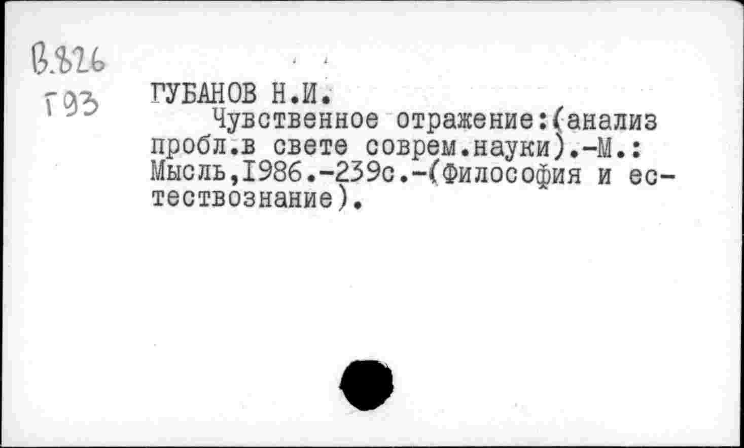 ﻿б.ш
rax ГУБАНОВ Н.И.
- Чувственное отражение:(анализ пробл.в свете соврем.науки).-М.: Мысль,1986.-239с.-(Философия и естествознание).